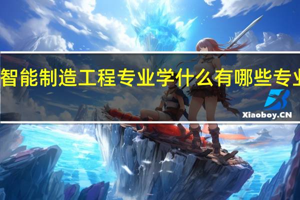 智能制造工程专业学什么 有哪些专业课程