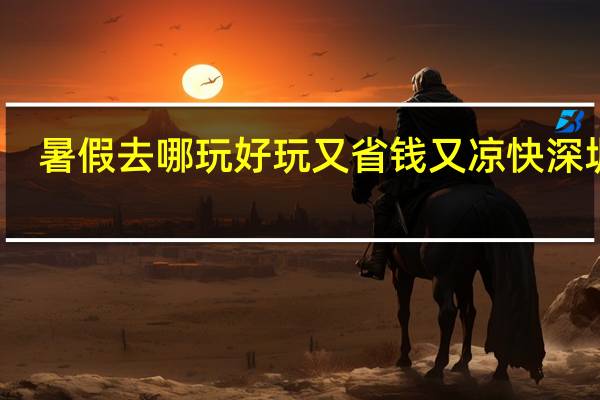 暑假去哪玩好玩又省钱又凉快深圳市（暑假去哪玩好玩又省钱）