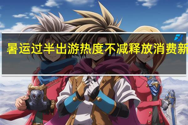 暑运过半出游热度不减释放消费新活力