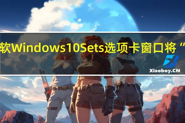 曝微软Windows 10 Sets选项卡窗口将“卷土重来”