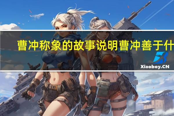 曹冲称象的故事说明曹冲善于什么（曹冲称象的故事充分体现了( )）