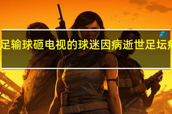 曾因国足输球砸电视的球迷因病逝世 足坛痛失激情典范