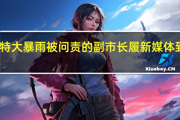 曾因郑州特大暴雨被问责的副市长履新 媒体 到底什么情况嘞