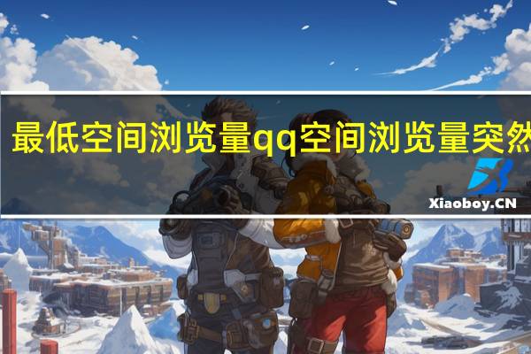 最低空间浏览量 qq空间浏览量突然变少(qq空间浏览量1但是显示一个人数0)