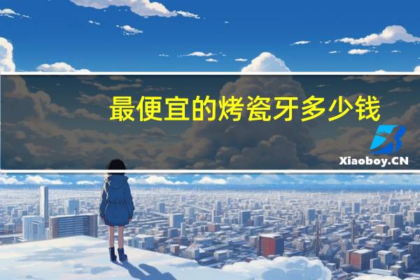 最便宜的烤瓷牙多少钱(烤瓷牙多少钱一粒)