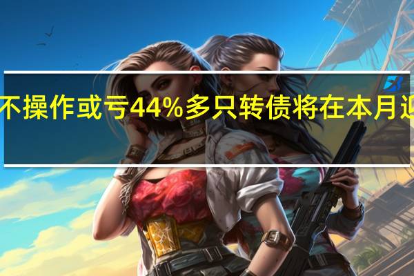 最后1天 不操作或亏44% 多只转债将在本月迎来最后交易日
