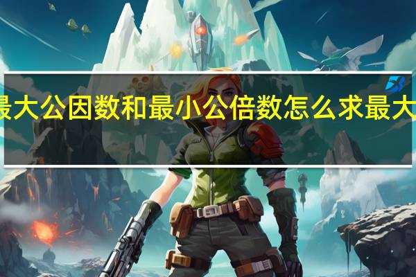 最大公因数和最小公倍数怎么求最大公因数（最大公因数和最小公倍数怎么求）