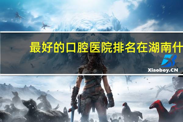 最好的口腔医院排名 在湖南什么口腔医院更靠谱