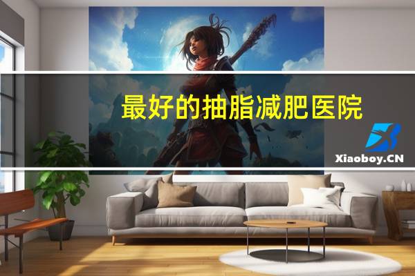 最好的抽脂减肥医院?武汉三甲抽脂医院有哪些