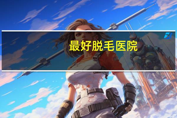 最好脱毛医院(什么医院有脱毛的)