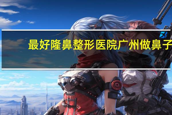 最好隆鼻整形医院 广州做鼻子整形哪个医院好