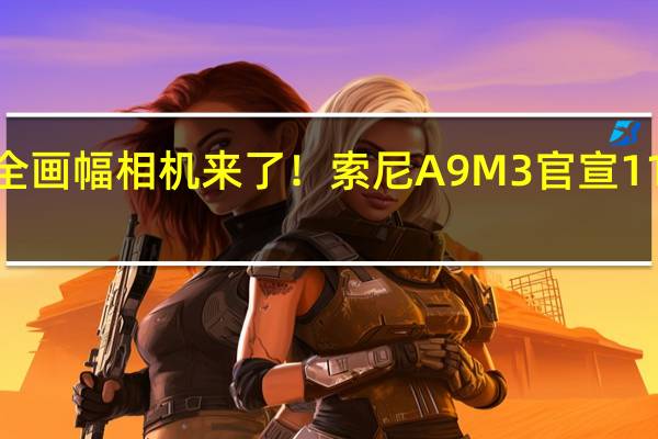 最快全画幅相机来了！索尼A9M3官宣11月7日发布