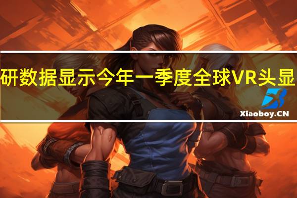 最新市场调研数据显示今年一季度全球VR头显市场同比增长241.6%