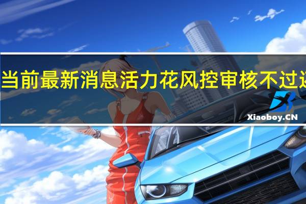 最新相关消息内容报道 当前最新消息 活力花风控审核不过还能申请吗 是可以继续申请的