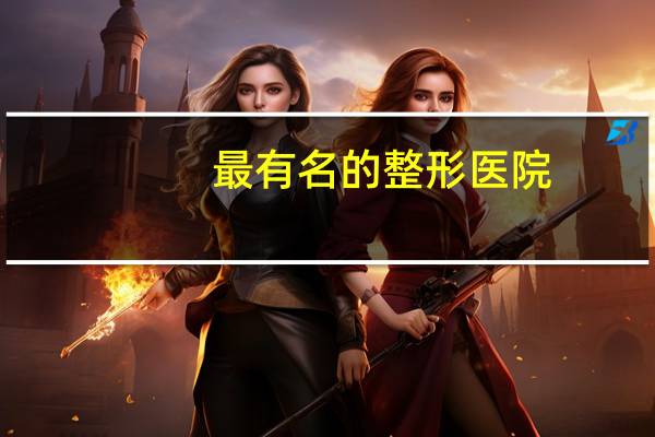 最有名的整形医院，中国十大整形医院是哪几家