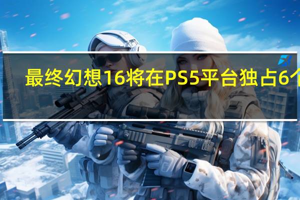 最终幻想16将在PS5平台独占6个月