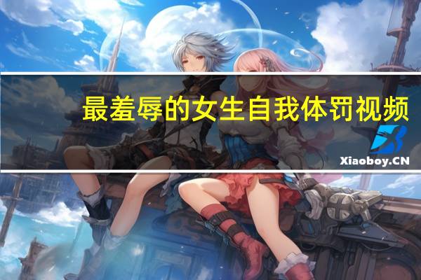 最羞辱的女生自我体罚视频（最羞辱的女生自我体罚）