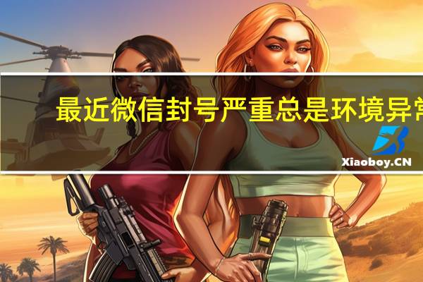 最近微信封号严重总是环境异常（最近微信封号严重）