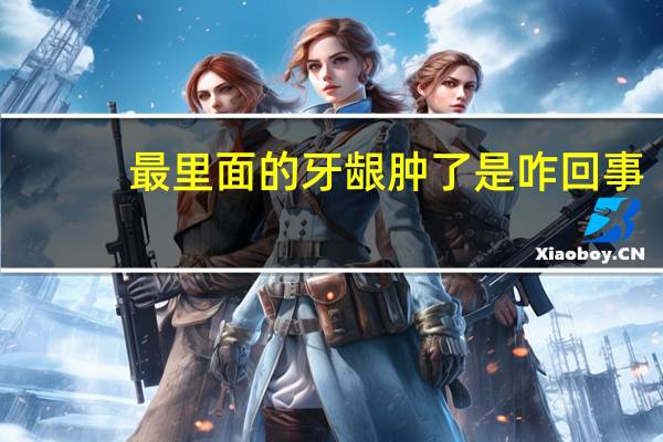 最里面的牙龈肿了是咋回事（最里面的牙龈肿了怎么办）