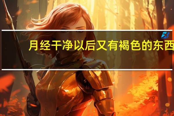 月经干净以后又有褐色的东西（月经干净后又有褐色分泌物怎么回事）