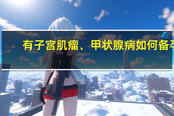 有子宫肌瘤、甲状腺病如何备孕？最新专家共识给出全面指导 到底什么情况嘞