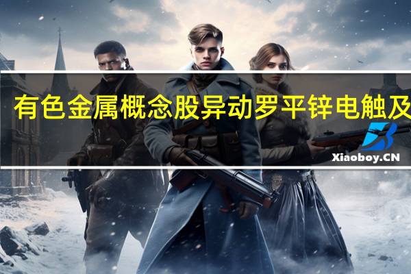 有色金属概念股异动 罗平锌电触及涨停