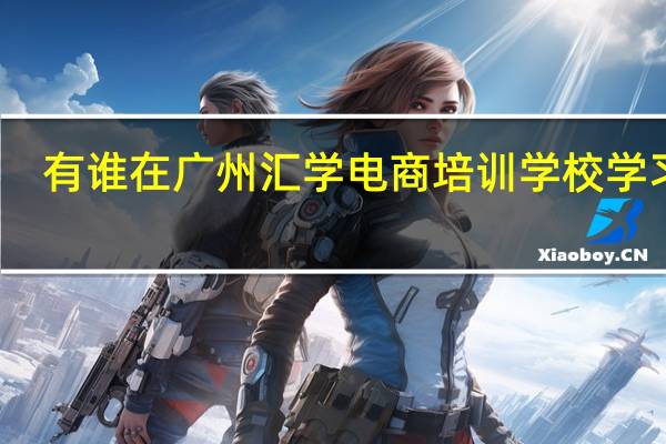 有谁在广州汇学电商培训学校学习过
