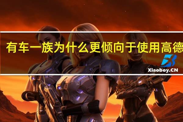 有车一族为什么更倾向于使用高德地图(有车一族)