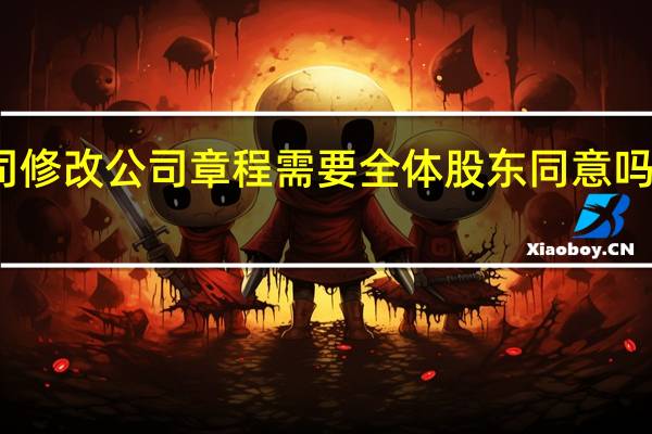有限责任公司修改公司章程需要全体股东同意吗 有限责任公司章程