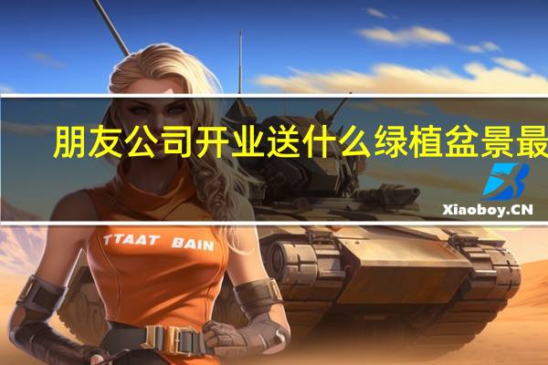 朋友公司开业送什么绿植盆景最好（朋友公司开业送什么礼物好）