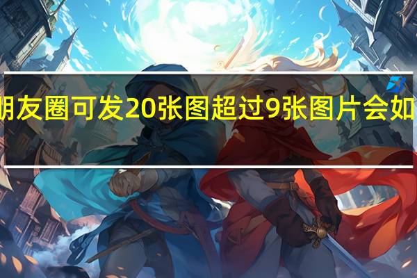 朋友圈可发20张图 超过9张图片会如何呈现