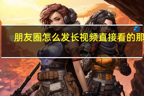朋友圈怎么发长视频直接看的那种（朋友圈怎么发长视频）