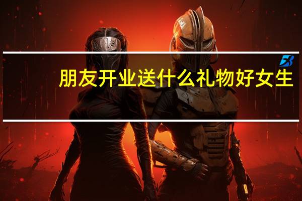 朋友开业送什么礼物好女生（朋友开业送什么礼物好）