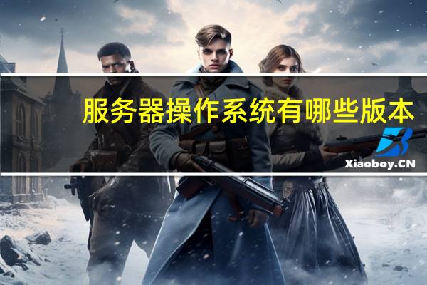服务器操作系统有哪些版本（服务器操作系统有哪些）