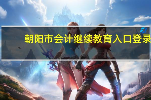 朝阳市会计继续教育入口登录（朝阳市会计继续教育）