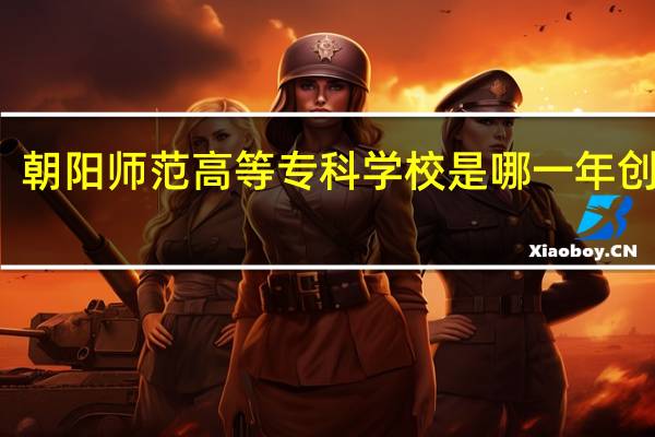 朝阳师范高等专科学校是哪一年创办的