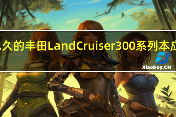 期待已久的丰田LandCruiser 300系列本应于今年推出