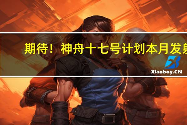 期待！神舟十七号计划本月发射：形成三舱三船组合体