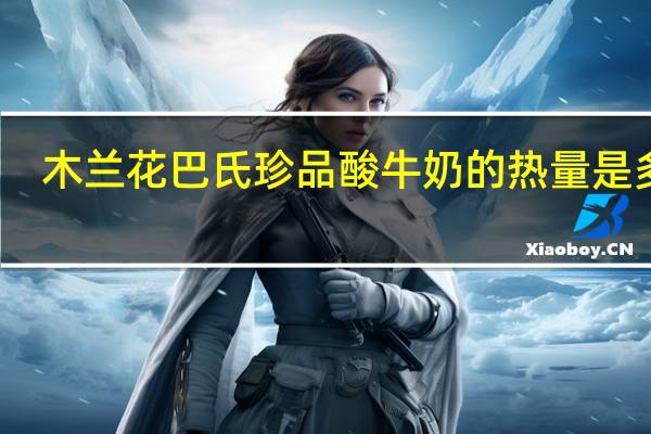 木兰花 巴氏珍品酸牛奶的热量是多少