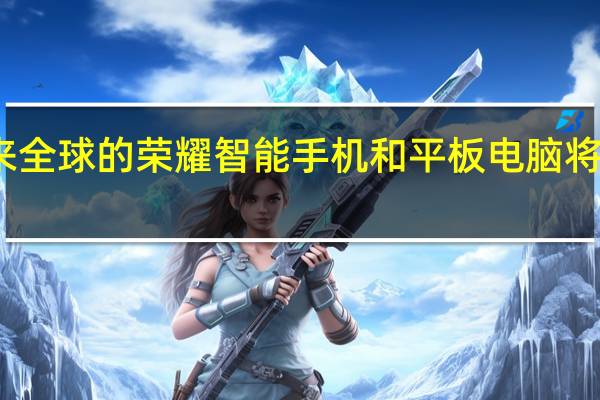 未来全球的荣耀智能手机和平板电脑将能够运行