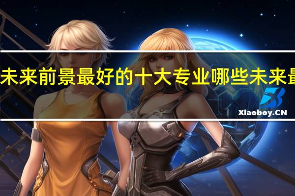 未来前景最好的十大专业 哪些未来最吃香