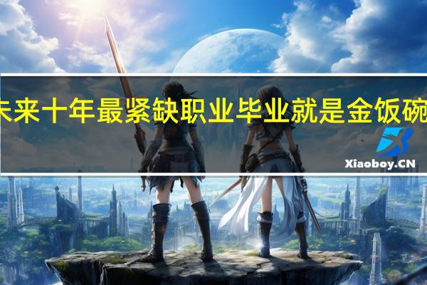 未来十年最紧缺职业 毕业就是金饭碗的专业