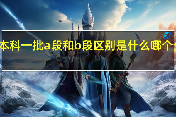 本科一批a段和b段区别是什么 哪个分数高