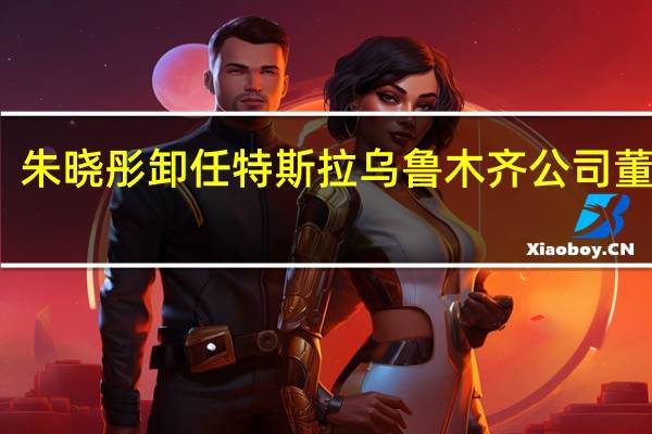 朱晓彤卸任特斯拉乌鲁木齐公司董事长