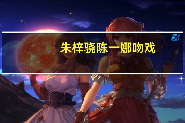 朱梓骁陈一娜吻戏（朱梓骁陈一娜）