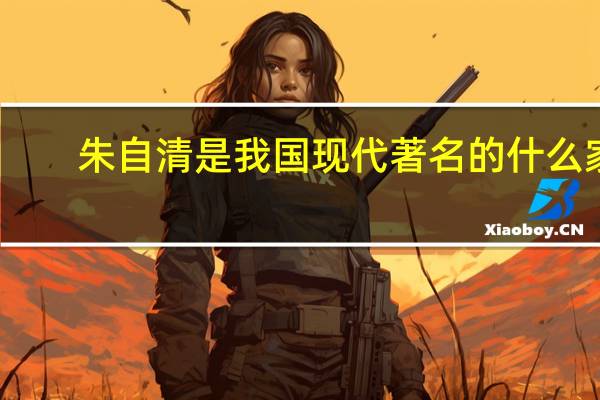 朱自清是我国现代著名的什么家