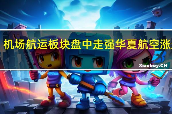 机场航运板块盘中走强 华夏航空涨超4%