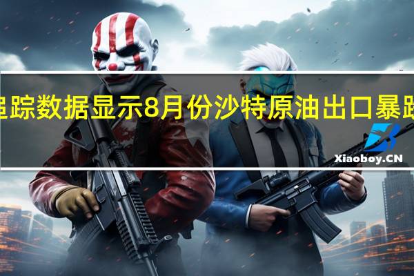 机构追踪数据显示8月份沙特原油出口暴跌至560万桶/日