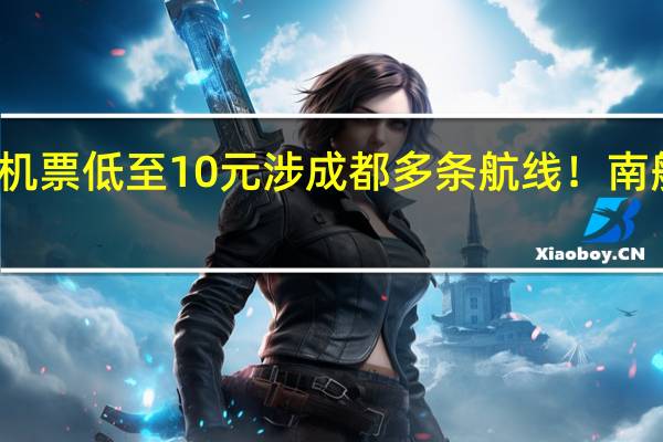 机票低至10元涉成都多条航线！南航回应：有效！ 到底什么情况呢