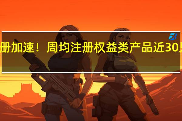 权益类基金注册加速！周均注册权益类产品近30只基金公司积极布局